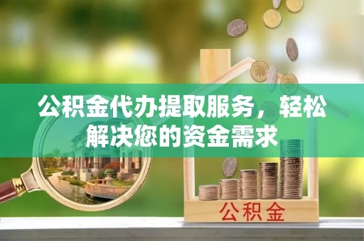仪征公积金代办提取服务，轻松解决您的资金需求