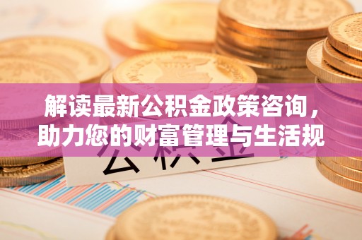 仪征解读最新公积金政策咨询，助力您的财富管理与生活规划