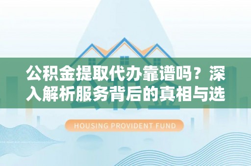 仪征公积金提取代办靠谱吗？深入解析服务背后的真相与选择指南