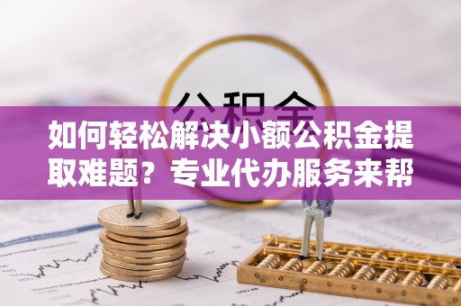 仪征如何轻松解决小额公积金提取难题？专业代办服务来帮忙