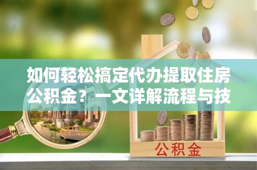 仪征如何轻松搞定代办提取住房公积金？一文详解流程与技巧