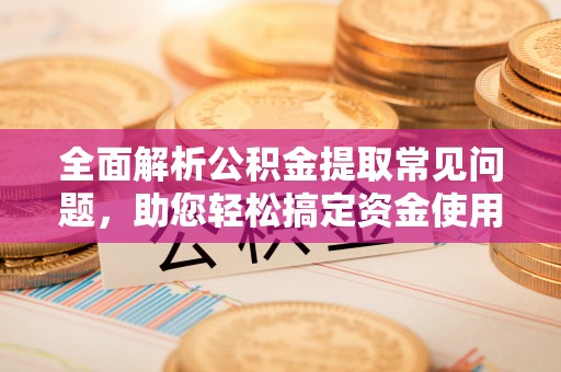 仪征全面解析公积金提取常见问题，助您轻松搞定资金使用