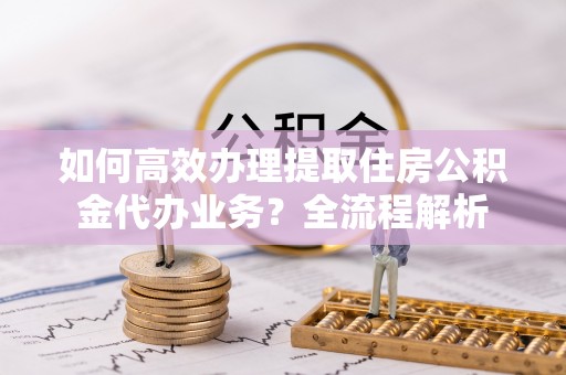 仪征如何高效办理提取住房公积金代办业务？全流程解析