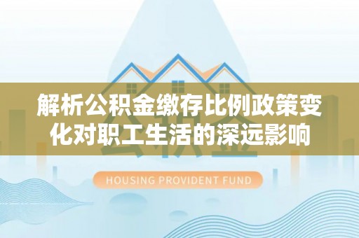 仪征解析公积金缴存比例政策变化对职工生活的深远影响