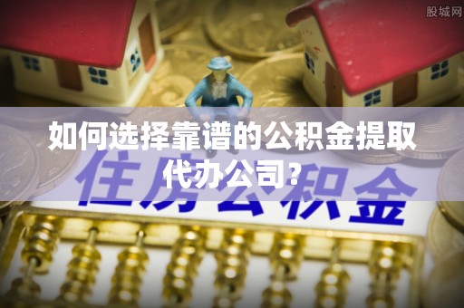 仪征如何选择靠谱的公积金提取代办公司？