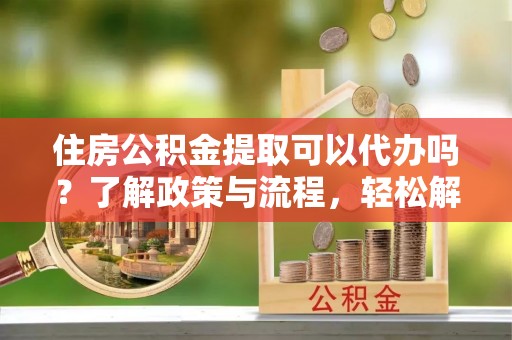仪征住房公积金提取可以代办吗？了解政策与流程，轻松解决疑惑