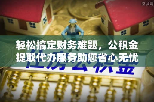 仪征轻松搞定财务难题，公积金提取代办服务助您省心无忧