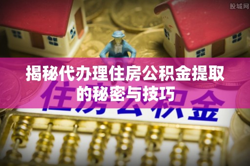 仪征揭秘代办理住房公积金提取的秘密与技巧