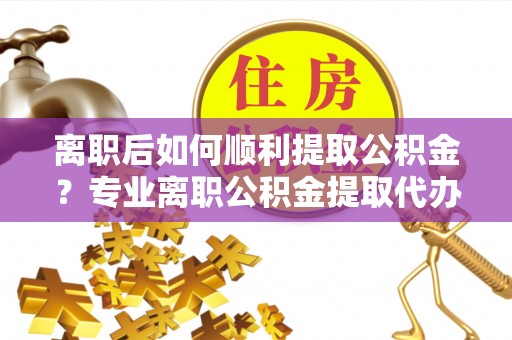 仪征离职后如何顺利提取公积金？专业离职公积金提取代办服务指南