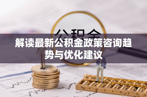 仪征解读最新公积金政策咨询趋势与优化建议
