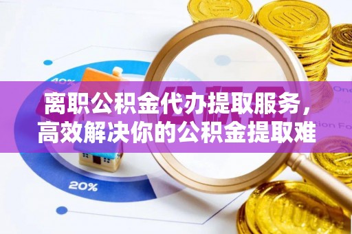 仪征离职公积金代办提取服务，高效解决你的公积金提取难题