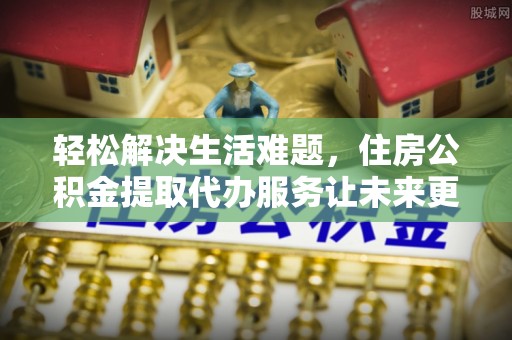 仪征轻松解决生活难题，住房公积金提取代办服务让未来更安心