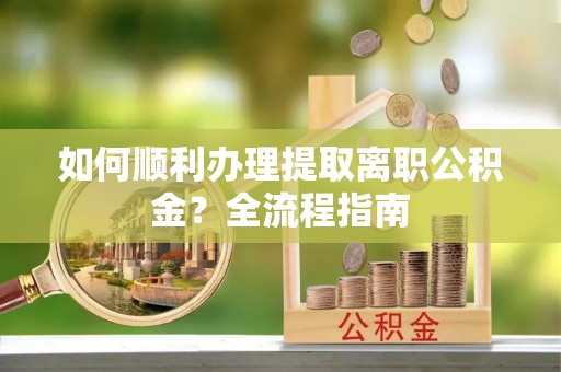 仪征如何顺利办理提取离职公积金？全流程指南