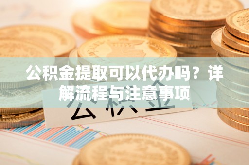 仪征公积金提取可以代办吗？详解流程与注意事项