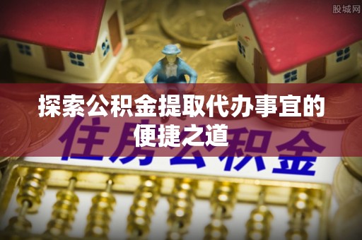 仪征探索公积金提取代办事宜的便捷之道