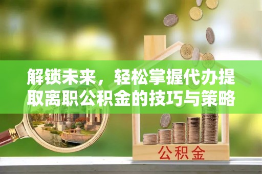 仪征解锁未来，轻松掌握代办提取离职公积金的技巧与策略
