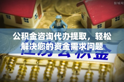 仪征公积金咨询代办提取，轻松解决您的资金需求问题