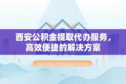仪征西安公积金提取代办服务，高效便捷的解决方案