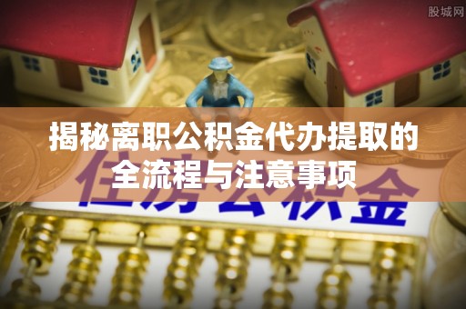仪征揭秘离职公积金代办提取的全流程与注意事项