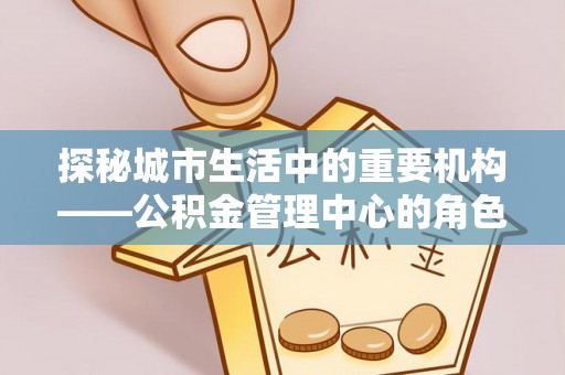 仪征探秘城市生活中的重要机构——公积金管理中心的角色与意义