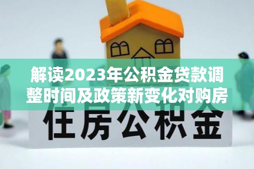 仪征解读2023年公积金贷款调整时间及政策新变化对购房的影响