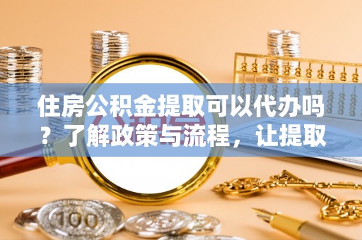 仪征住房公积金提取可以代办吗？了解政策与流程，让提取更便捷