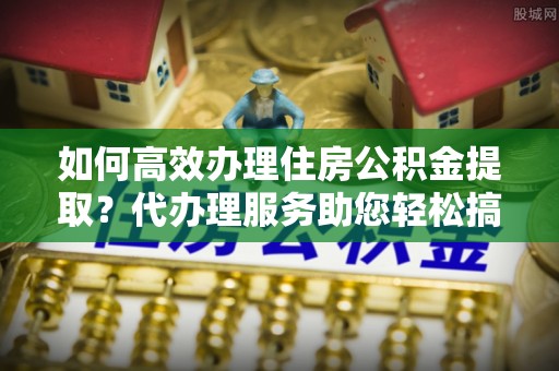 仪征如何高效办理住房公积金提取？代办理服务助您轻松搞定