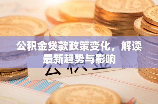 仪征公积金贷款政策变化，解读最新趋势与影响