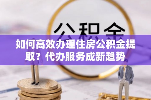 仪征如何高效办理住房公积金提取？代办服务成新趋势