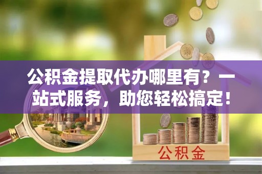 仪征公积金提取代办哪里有？一站式服务，助您轻松搞定！