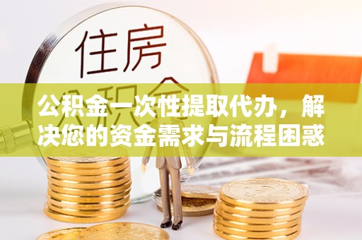 仪征公积金一次性提取代办，解决您的资金需求与流程困惑