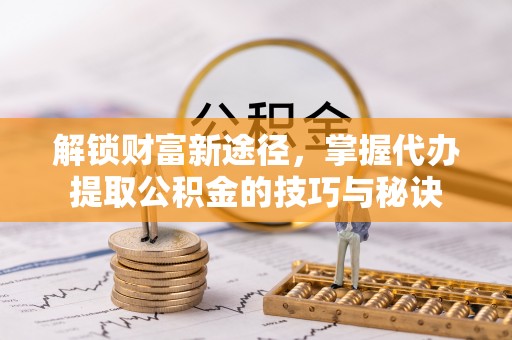 仪征解锁财富新途径，掌握代办提取公积金的技巧与秘诀