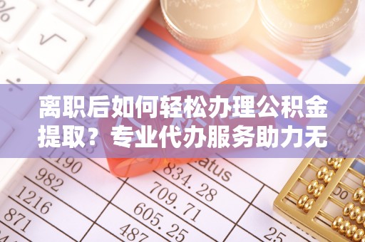 仪征离职后如何轻松办理公积金提取？专业代办服务助力无忧