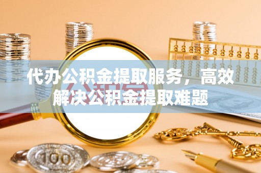 仪征代办公积金提取服务，高效解决公积金提取难题