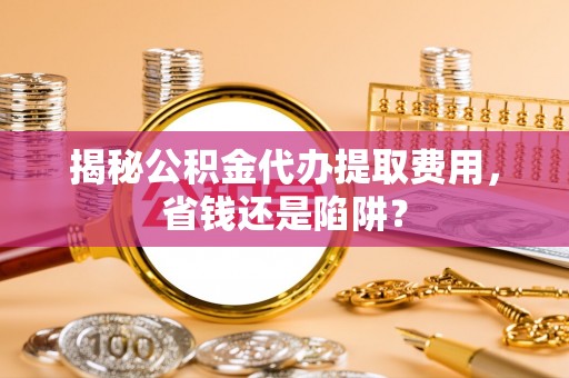 仪征揭秘公积金代办提取费用，省钱还是陷阱？