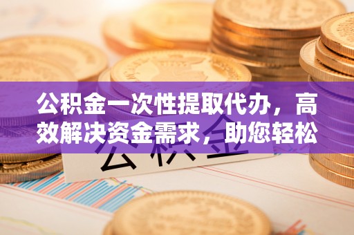 仪征公积金一次性提取代办，高效解决资金需求，助您轻松应对生活难题