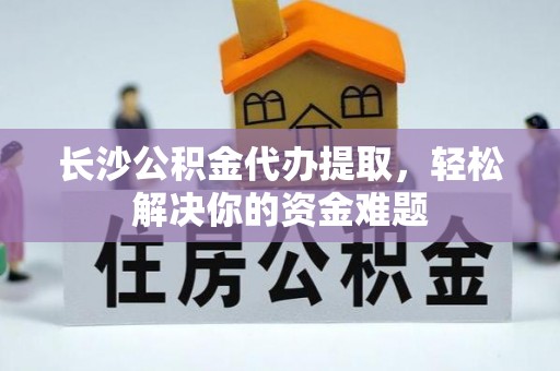 仪征长沙公积金代办提取，轻松解决你的资金难题