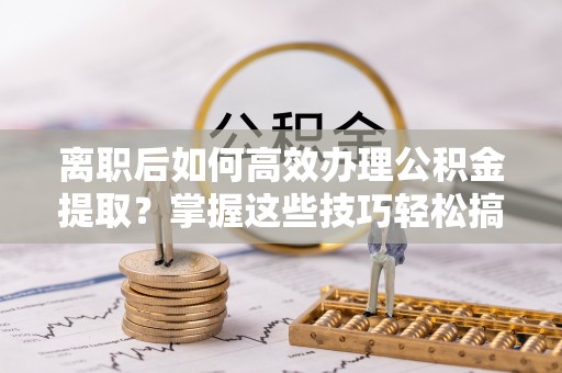 仪征离职后如何高效办理公积金提取？掌握这些技巧轻松搞定
