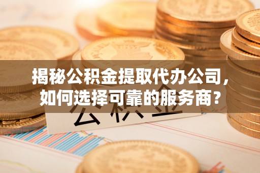 仪征揭秘公积金提取代办公司，如何选择可靠的服务商？