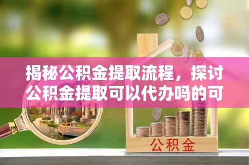 仪征揭秘公积金提取流程，探讨公积金提取可以代办吗的可行性与注意事项
