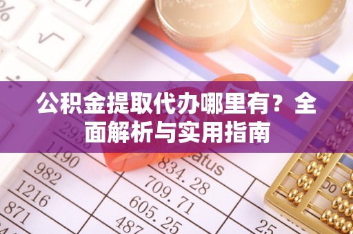 仪征公积金提取代办哪里有？全面解析与实用指南