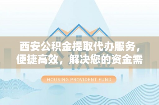 仪征西安公积金提取代办服务，便捷高效，解决您的资金需求