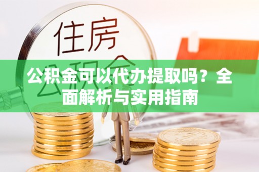仪征公积金可以代办提取吗？全面解析与实用指南