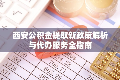 仪征西安公积金提取新政策解析与代办服务全指南