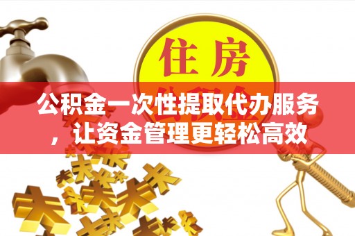 仪征公积金一次性提取代办服务，让资金管理更轻松高效