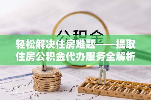 仪征轻松解决住房难题——提取住房公积金代办服务全解析