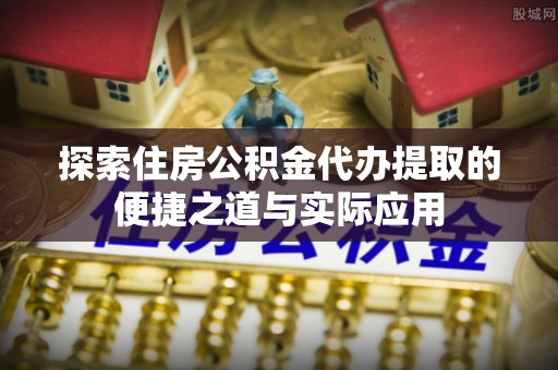 仪征探索住房公积金代办提取的便捷之道与实际应用