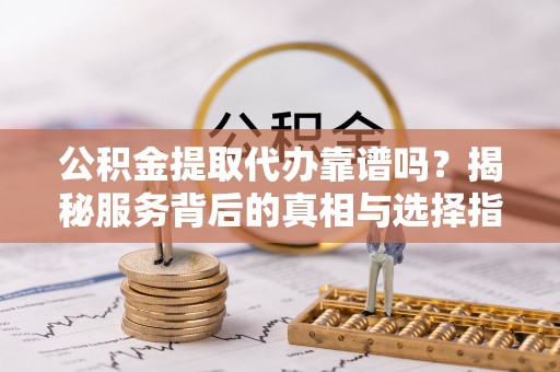 仪征公积金提取代办靠谱吗？揭秘服务背后的真相与选择指南