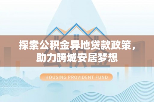 仪征探索公积金异地贷款政策，助力跨城安居梦想