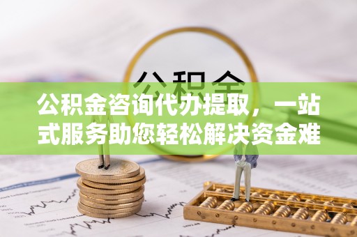 仪征公积金咨询代办提取，一站式服务助您轻松解决资金难题